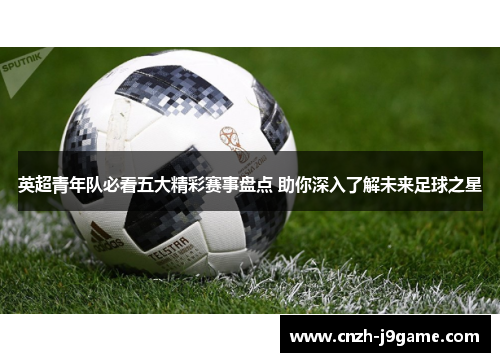 英超青年队必看五大精彩赛事盘点 助你深入了解未来足球之星