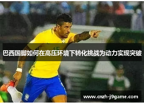 巴西国脚如何在高压环境下转化挑战为动力实现突破 巴西国脚如何在高压环境下转化挑战为动力实现突破