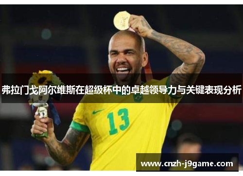 弗拉门戈阿尔维斯在超级杯中的卓越领导力与关键表现分析 弗拉门戈阿尔维斯在超级杯中的卓越领导力与关键表现分析