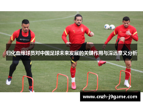 归化血缘球员对中国足球未来发展的关键作用与深远意义分析 归化血缘球员对中国足球未来发展的关键作用与深远意义分析