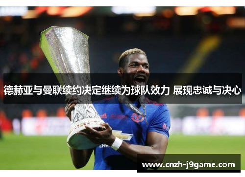德赫亚与曼联续约决定继续为球队效力 展现忠诚与决心 德赫亚与曼联续约决定继续为球队效力 展现忠诚与决心