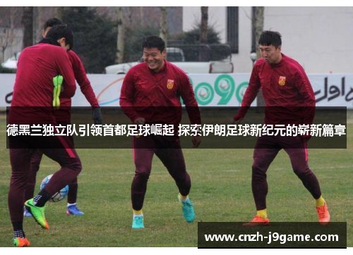 德黑兰独立队引领首都足球崛起 探索伊朗足球新纪元的崭新篇章 德黑兰独立队引领首都足球崛起 探索伊朗足球新纪元的崭新篇章