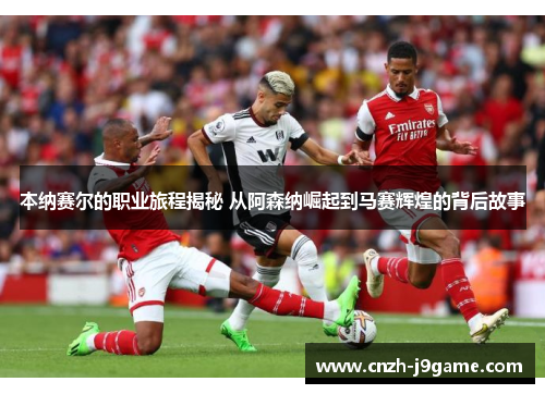 本纳赛尔的职业旅程揭秘 从阿森纳崛起到马赛辉煌的背后故事