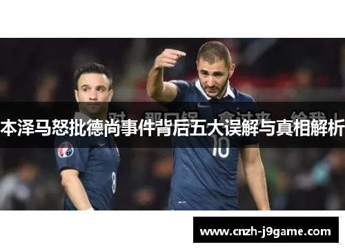 本泽马怒批德尚事件背后五大误解与真相解析 本泽马怒批德尚事件背后五大误解与真相解析