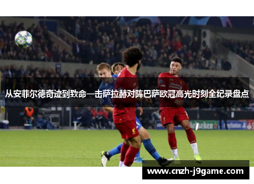 从安菲尔德奇迹到致命一击萨拉赫对阵巴萨欧冠高光时刻全纪录盘点 从安菲尔德奇迹到致命一击萨拉赫对阵巴萨欧冠高光时刻全纪录盘点
