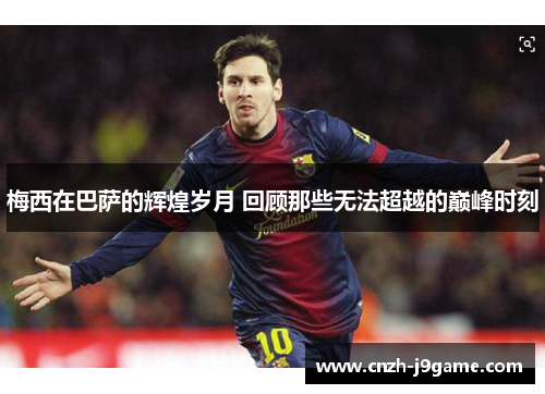 梅西在巴萨的辉煌岁月 回顾那些无法超越的巅峰时刻 梅西在巴萨的辉煌岁月 回顾那些无法超越的巅峰时刻