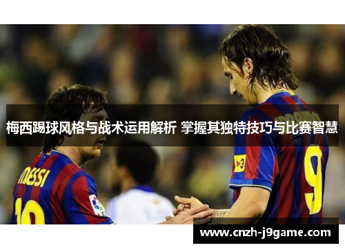 梅西踢球风格与战术运用解析 掌握其独特技巧与比赛智慧