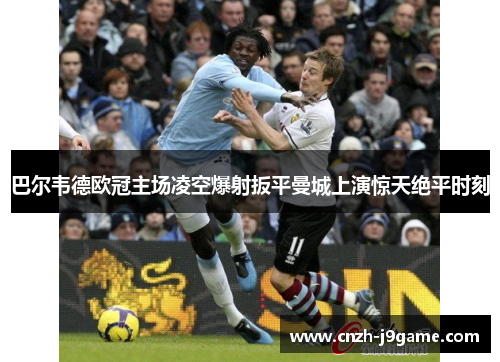 巴尔韦德欧冠主场凌空爆射扳平曼城上演惊天绝平时刻 巴尔韦德欧冠主场凌空爆射扳平曼城上演惊天绝平时刻