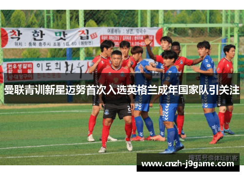 曼联青训新星迈努首次入选英格兰成年国家队引关注 曼联青训新星迈努首次入选英格兰成年国家队引关注