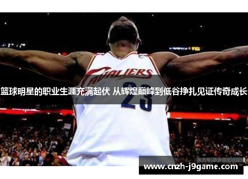 篮球明星的职业生涯充满起伏 从辉煌巅峰到低谷挣扎见证传奇成长