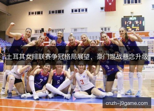 土耳其女排联赛争冠格局展望，豪门混战悬念升级