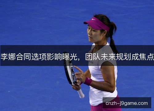 李娜合同选项影响曝光，团队未来规划成焦点