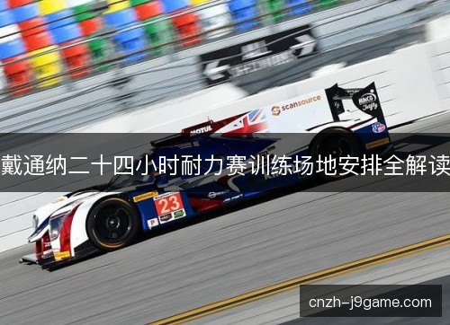 戴通纳二十四小时耐力赛训练场地安排全解读